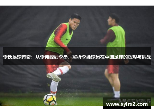 李氏足球传奇：从李伟峰到李昂，解析李姓球员在中国足球的辉煌与挑战