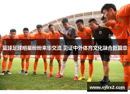 篮球足球明星纷纷来华交流 见证中外体育文化融合新篇章