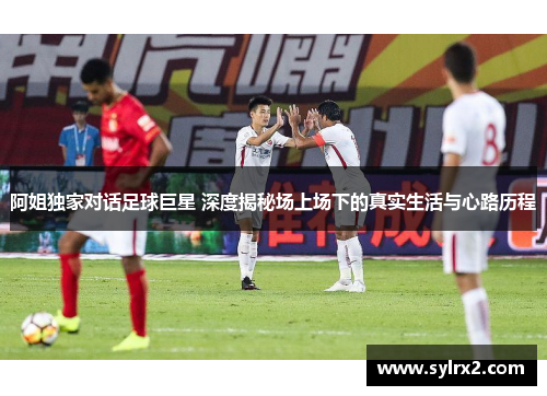 阿姐独家对话足球巨星 深度揭秘场上场下的真实生活与心路历程