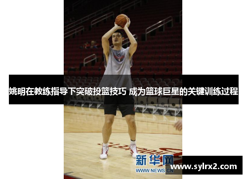 姚明在教练指导下突破投篮技巧 成为篮球巨星的关键训练过程