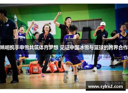 姚明携手申雪共筑体育梦想 见证中国冰雪与篮球的跨界合作