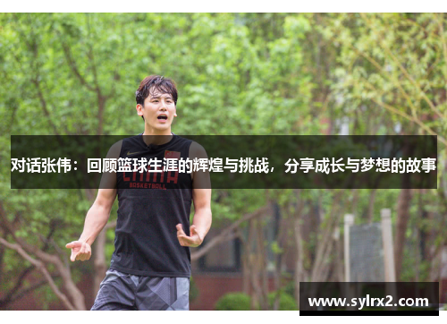 对话张伟：回顾篮球生涯的辉煌与挑战，分享成长与梦想的故事