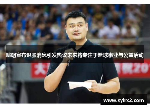 姚明宣布退股消息引发热议未来将专注于篮球事业与公益活动