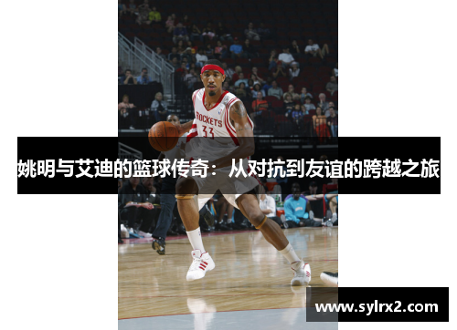 姚明与艾迪的篮球传奇：从对抗到友谊的跨越之旅