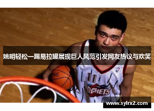 姚明轻松一踢易拉罐展现巨人风范引发网友热议与欢笑