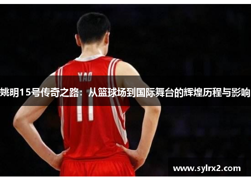 姚明15号传奇之路：从篮球场到国际舞台的辉煌历程与影响