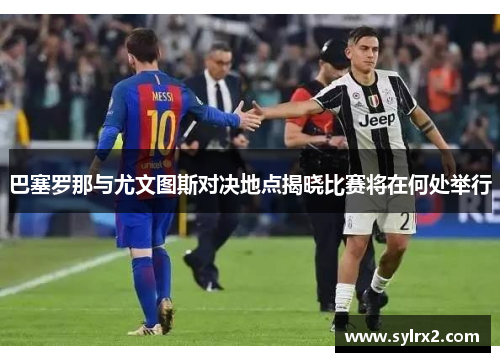 巴塞罗那与尤文图斯对决地点揭晓比赛将在何处举行